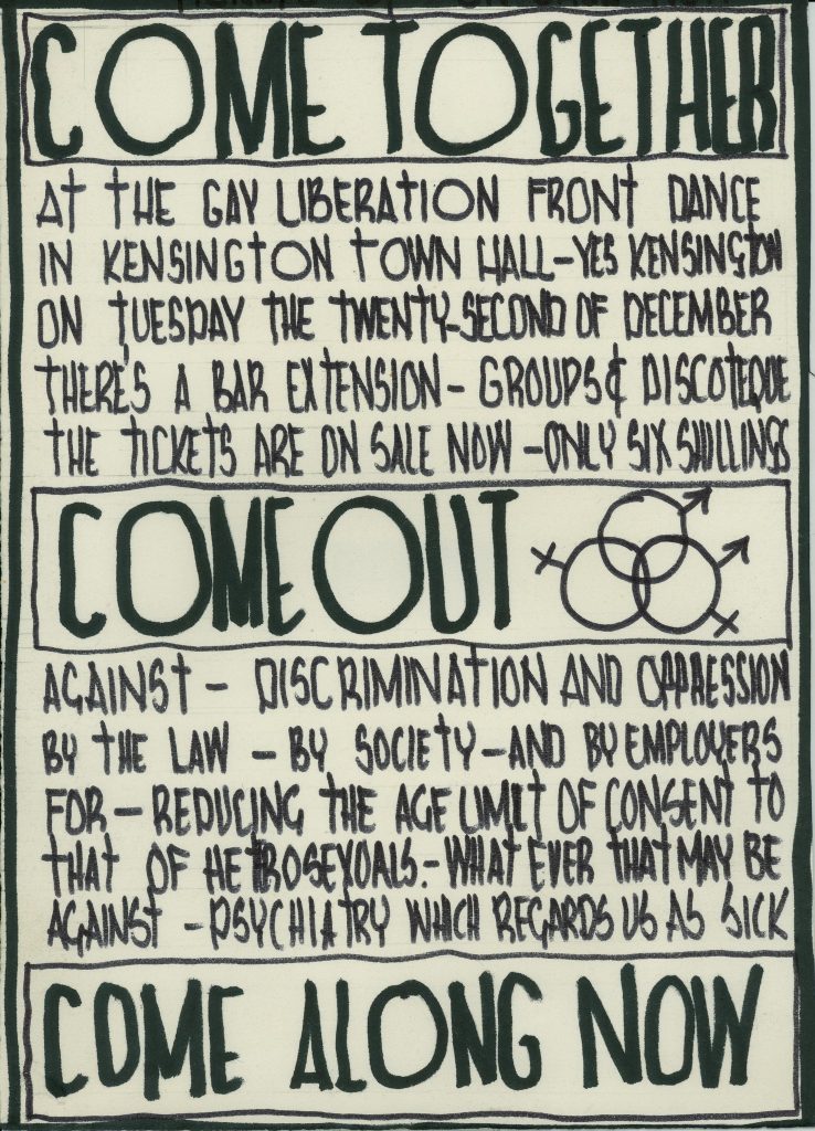 A leaflet with the following text: Come Together at the Gay Liberation Front Dance in Kensington Town Hall - Yes Kensington on Tuesday the twenty-second of December. There's a bar extension- groups & discoteque. The tickets are on sale now- only six shillings. Come out against- discrimination and oppression by the law - by society and by employers. For- Reducing the age limit of consent to that of heterosexuals - what ever that may be against - psychiatry which regards us as sick. Come along now"