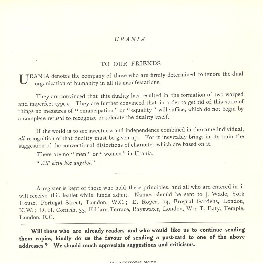 The back page of a copy of Urania. It reads as follows: To Our Friends. Urania denotes the company of those who are firmly determined to ignore the dual organization of humanity in all its manifestations. They are convinced that this duality has resulted in the formation of two warped and imperfect types. They are further convinced that in order to get rid of his state of things no measures of "emancipation" or "equality" will suffice, which do not begin by a complete refusal to recognize or toleration the duality itself. If the world is to see sweetness and independence combined in the same individual, all recognition of that duality must be given up. For it inevitably brings in its train the suggestion of the conventional distortions of character which are base on it. There are no "men" or "women" in Urania. "All' eisin hôs angeloi/" and then lists out the address details of J. Wade, on Portugal Street, London where LSE Library is based. 