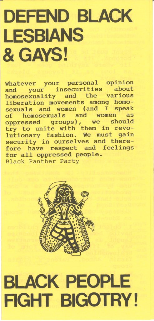 The front page of a leaflet. Reads as follows: DEFEND BLACK LESBIANS & GAY! Whatever your personal opinion and your insecurities about homosexuality and the various liberation movements among homosexuals and women (and I speak of homosexuals and women as oppressed groups), we should try to unite with them in revolutionary fashion. We must gain security in ourselves and therefore have respect and feelings for all oppressed people. Black Panther Party. BLACK PEOPLE FIGHT BIGOTRY!
