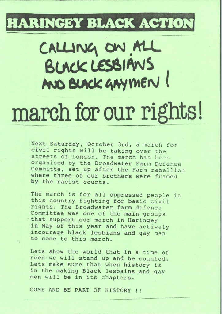 A leaflet that reads as follows: HARINGEY BLACK ACTION. CALLING ON ALL BLACK LESBIANS AND BLACK GAYMEN! march for our rights! Next Saturday, October 3rd, a march for civil rights will be taking over the streets of London. The march has been organised by the Broadwater Farm Defence Committee, set up after the Farm rebellion where three of our brothers were framed by the racist courts. The march is for all oppressed people in this country fighting for basic civil rights. The Broadwater farm defence Committee was one of the main groups that support our march in Haringey in May of this year and have actively incourage black lesbians and gay men to come to this march. Lets show the world that in a time of need we will stand up and be counted. Lets make sure that when history is in the making Black lesbains (sic) and gay men will be in its chapters. COME AND BE PART OF HISTORY !!