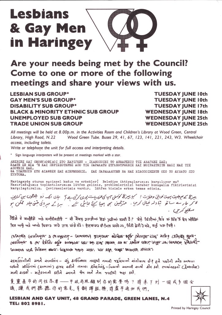 A leaflet from the Lesbian and Gay Unit at Haringey Council. It advertised meetings where different community groups could go and share their views. It includes the information in a number of different languages. It opens with the text: Lesbians & Gay Men in Haringey. Are your needs being met by the Council? Come to one or more of the following meetings and share your views with us. 