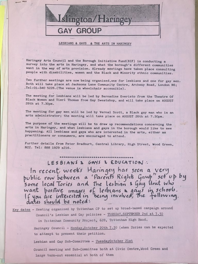 A newsletter from the Islington/Haringey Gay Group with the title Lesbians & Gays & The Arts In Haringey. It details a number of meetings and key dates. Mostly typed but there is a hand written part detailing a public row between a 'Parent's Rights Group' set up by local Tories and the Lesbian & Gay Unit. 